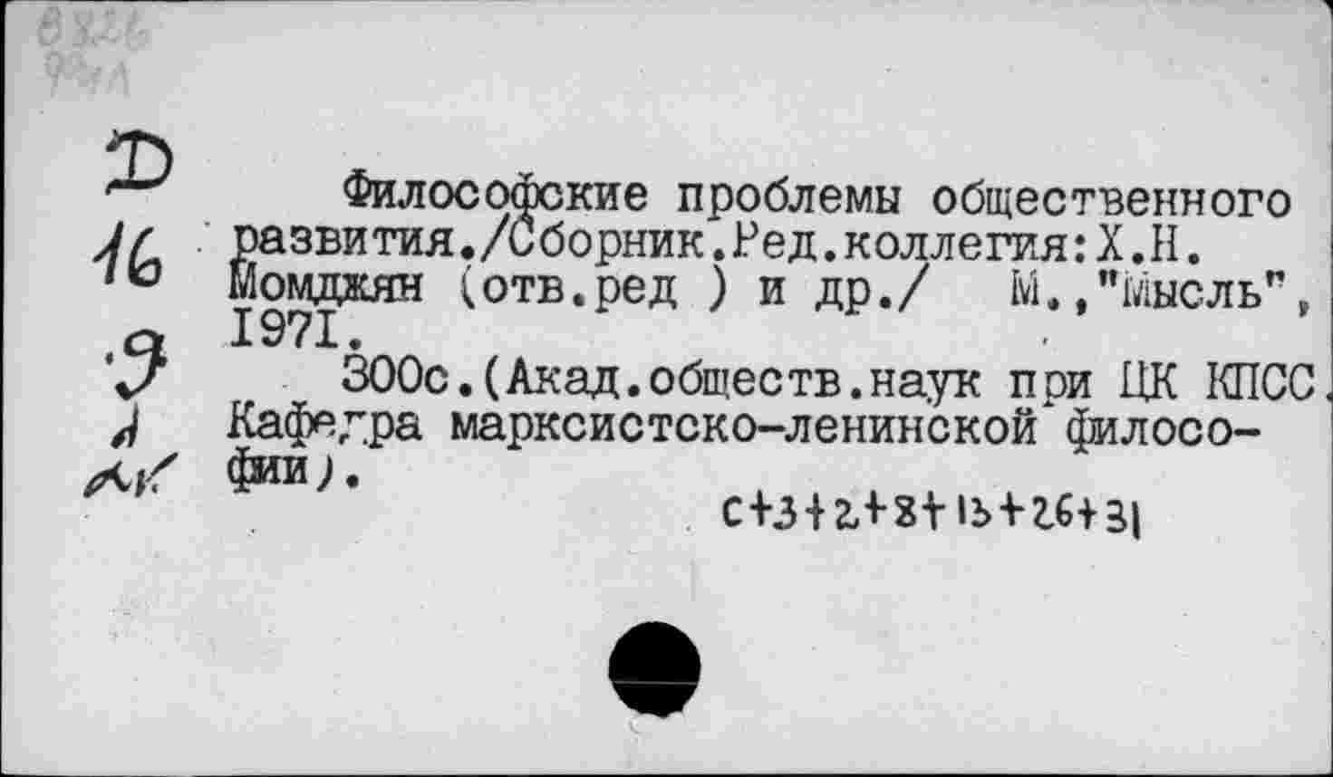 ﻿2>
76
л А/
Философские проблемы общественного развития./Сборник.Ред.коллегия:Х.Н. Момдаян (отв.ред ) и др./ М./Мысль", 1971.
300с.(Акад.общеетв.наук при ЦК КПСС Кафедра марксистско-ленинской*философии;.
с ШгЛ 3^-1^-16131